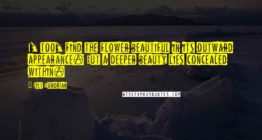 Piet Mondrian Quotes: I, too, find the flower beautiful in its outward appearance. But a deeper beauty lies concealed within.