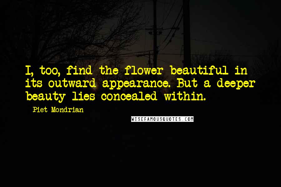 Piet Mondrian Quotes: I, too, find the flower beautiful in its outward appearance. But a deeper beauty lies concealed within.