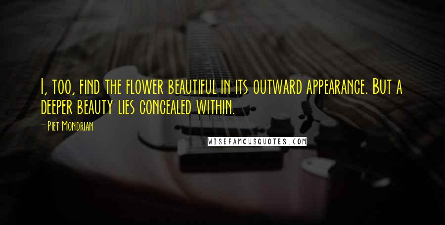 Piet Mondrian Quotes: I, too, find the flower beautiful in its outward appearance. But a deeper beauty lies concealed within.