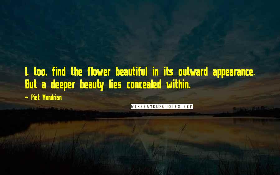 Piet Mondrian Quotes: I, too, find the flower beautiful in its outward appearance. But a deeper beauty lies concealed within.