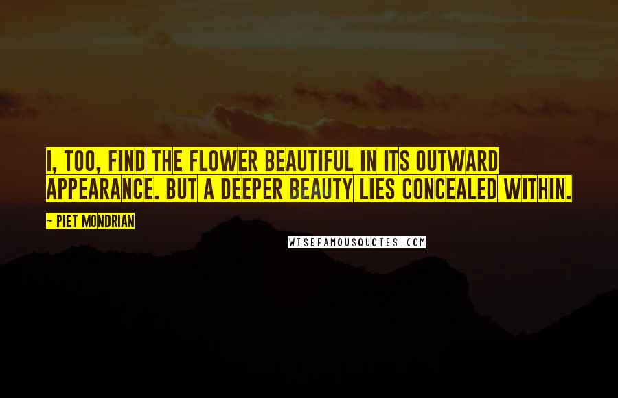 Piet Mondrian Quotes: I, too, find the flower beautiful in its outward appearance. But a deeper beauty lies concealed within.