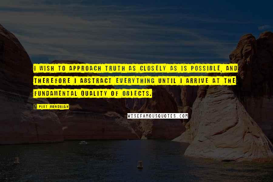 Piet Mondrian Quotes: I wish to approach truth as closely as is possible, and therefore I abstract everything until I arrive at the fundamental quality of objects.