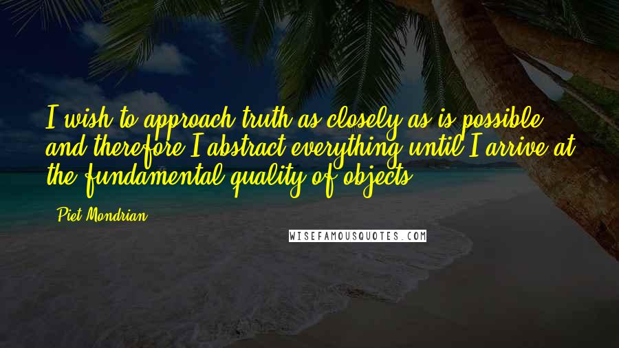 Piet Mondrian Quotes: I wish to approach truth as closely as is possible, and therefore I abstract everything until I arrive at the fundamental quality of objects.