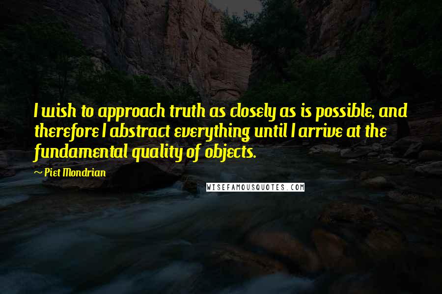 Piet Mondrian Quotes: I wish to approach truth as closely as is possible, and therefore I abstract everything until I arrive at the fundamental quality of objects.