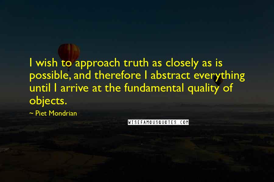Piet Mondrian Quotes: I wish to approach truth as closely as is possible, and therefore I abstract everything until I arrive at the fundamental quality of objects.