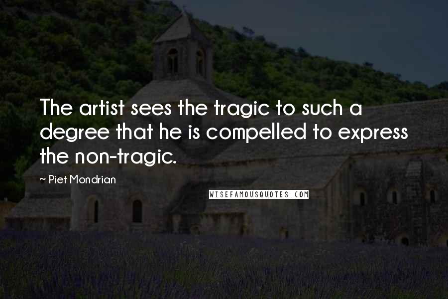 Piet Mondrian Quotes: The artist sees the tragic to such a degree that he is compelled to express the non-tragic.