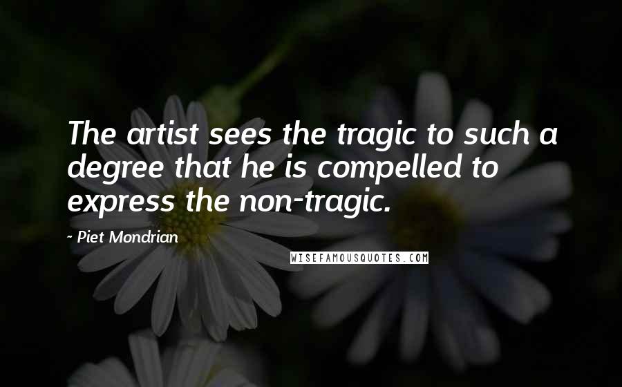 Piet Mondrian Quotes: The artist sees the tragic to such a degree that he is compelled to express the non-tragic.