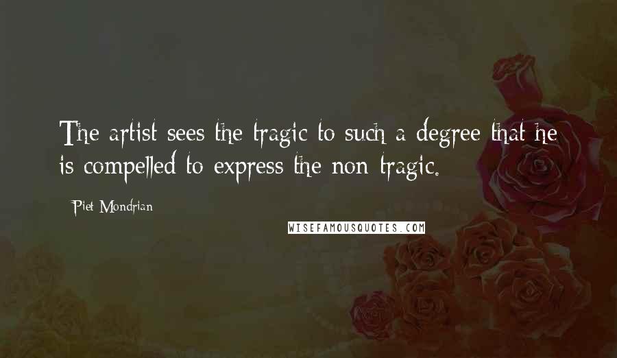 Piet Mondrian Quotes: The artist sees the tragic to such a degree that he is compelled to express the non-tragic.