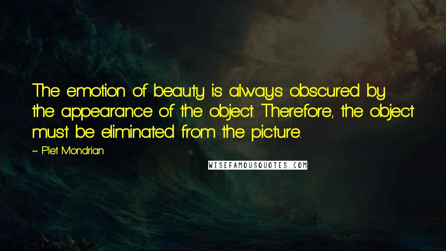 Piet Mondrian Quotes: The emotion of beauty is always obscured by the appearance of the object. Therefore, the object must be eliminated from the picture.