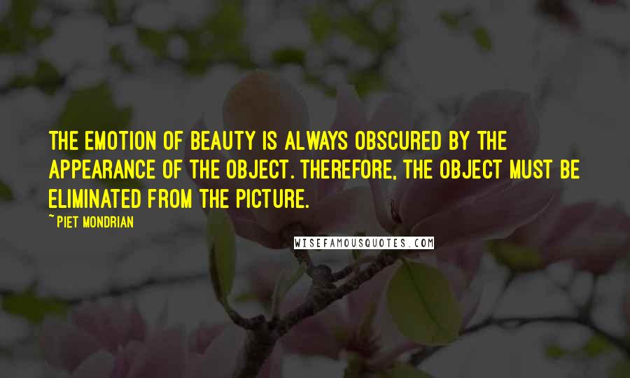 Piet Mondrian Quotes: The emotion of beauty is always obscured by the appearance of the object. Therefore, the object must be eliminated from the picture.