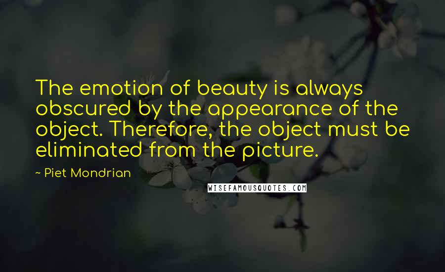 Piet Mondrian Quotes: The emotion of beauty is always obscured by the appearance of the object. Therefore, the object must be eliminated from the picture.