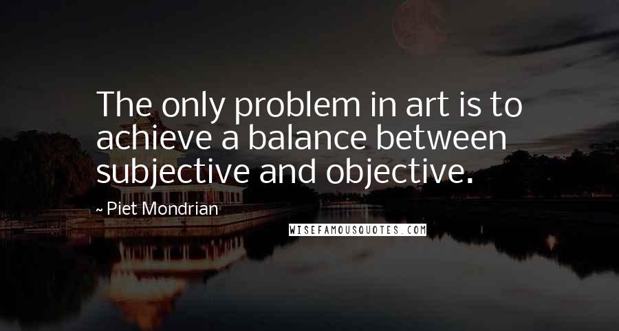 Piet Mondrian Quotes: The only problem in art is to achieve a balance between subjective and objective.