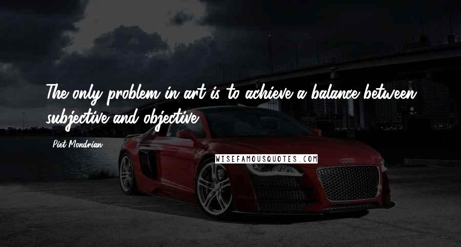 Piet Mondrian Quotes: The only problem in art is to achieve a balance between subjective and objective.