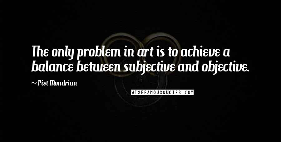 Piet Mondrian Quotes: The only problem in art is to achieve a balance between subjective and objective.