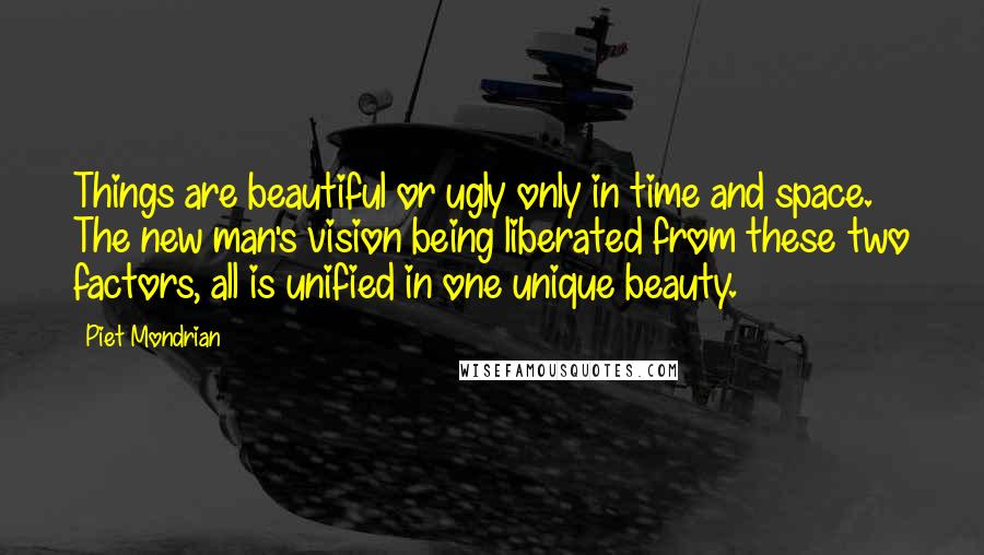 Piet Mondrian Quotes: Things are beautiful or ugly only in time and space. The new man's vision being liberated from these two factors, all is unified in one unique beauty.