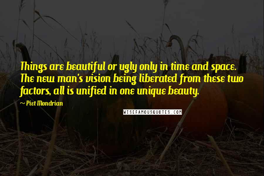 Piet Mondrian Quotes: Things are beautiful or ugly only in time and space. The new man's vision being liberated from these two factors, all is unified in one unique beauty.