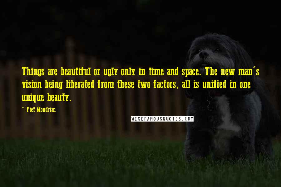 Piet Mondrian Quotes: Things are beautiful or ugly only in time and space. The new man's vision being liberated from these two factors, all is unified in one unique beauty.