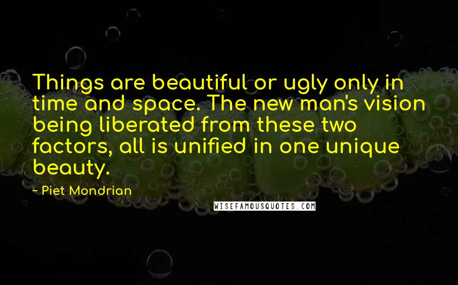 Piet Mondrian Quotes: Things are beautiful or ugly only in time and space. The new man's vision being liberated from these two factors, all is unified in one unique beauty.
