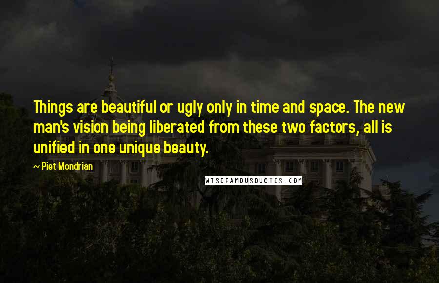 Piet Mondrian Quotes: Things are beautiful or ugly only in time and space. The new man's vision being liberated from these two factors, all is unified in one unique beauty.