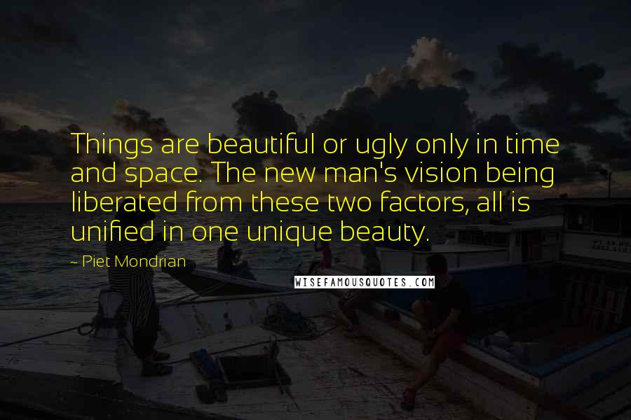 Piet Mondrian Quotes: Things are beautiful or ugly only in time and space. The new man's vision being liberated from these two factors, all is unified in one unique beauty.