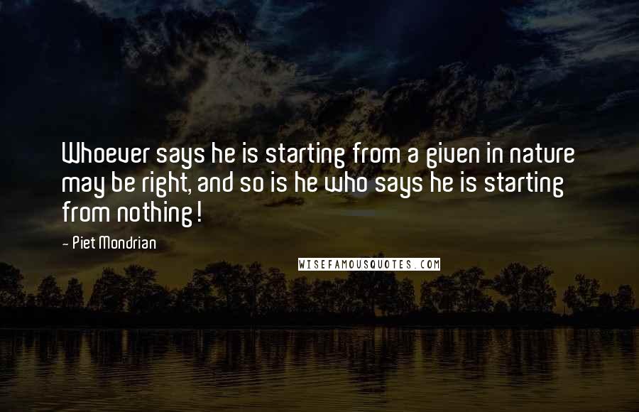 Piet Mondrian Quotes: Whoever says he is starting from a given in nature may be right, and so is he who says he is starting from nothing!