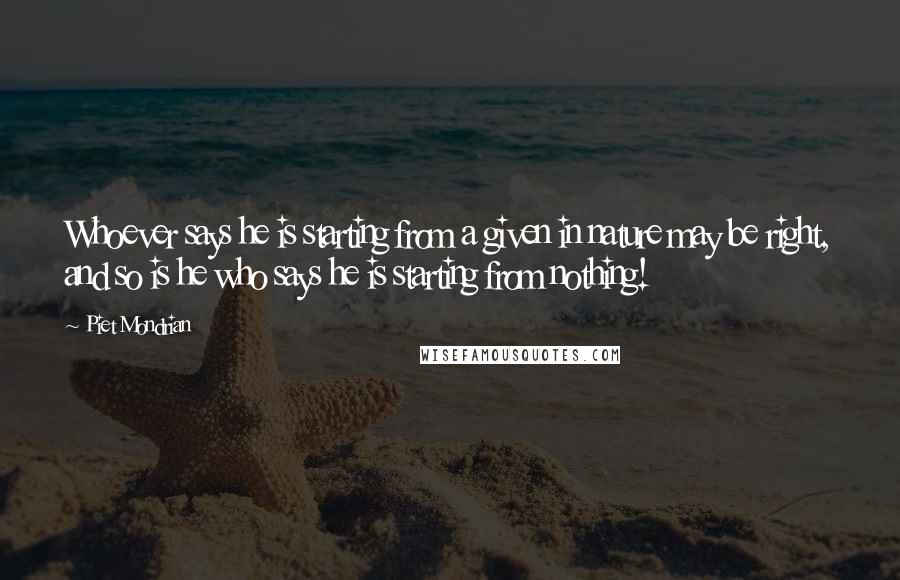 Piet Mondrian Quotes: Whoever says he is starting from a given in nature may be right, and so is he who says he is starting from nothing!