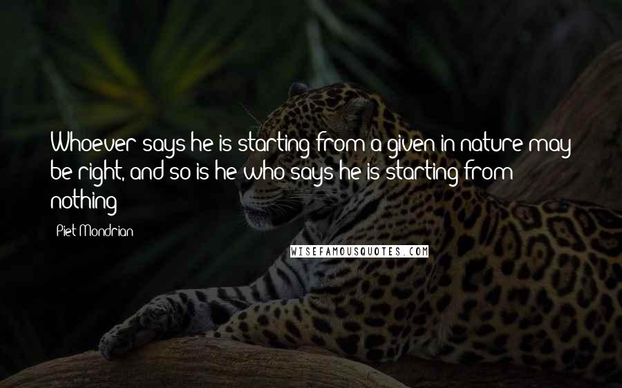 Piet Mondrian Quotes: Whoever says he is starting from a given in nature may be right, and so is he who says he is starting from nothing!