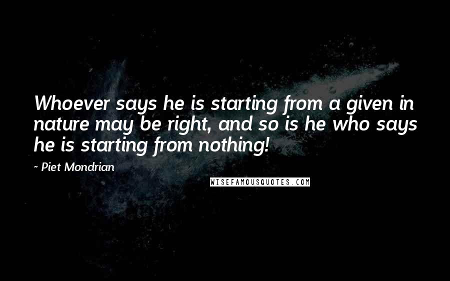 Piet Mondrian Quotes: Whoever says he is starting from a given in nature may be right, and so is he who says he is starting from nothing!