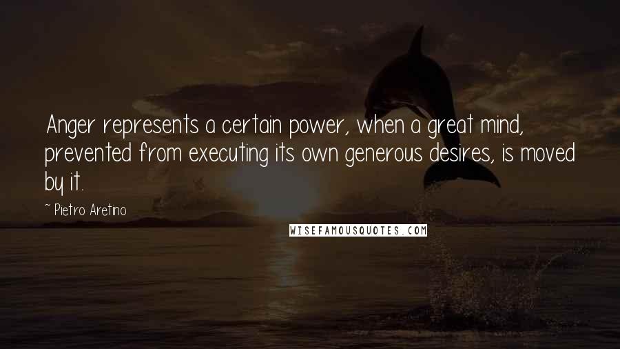 Pietro Aretino Quotes: Anger represents a certain power, when a great mind, prevented from executing its own generous desires, is moved by it.