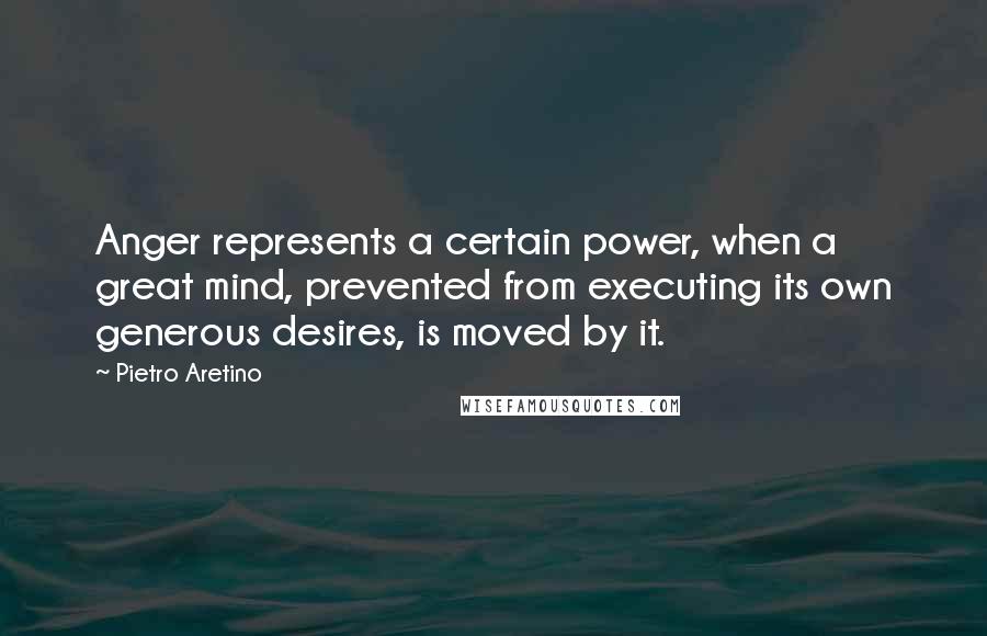 Pietro Aretino Quotes: Anger represents a certain power, when a great mind, prevented from executing its own generous desires, is moved by it.