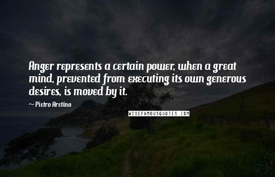 Pietro Aretino Quotes: Anger represents a certain power, when a great mind, prevented from executing its own generous desires, is moved by it.