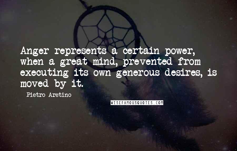 Pietro Aretino Quotes: Anger represents a certain power, when a great mind, prevented from executing its own generous desires, is moved by it.