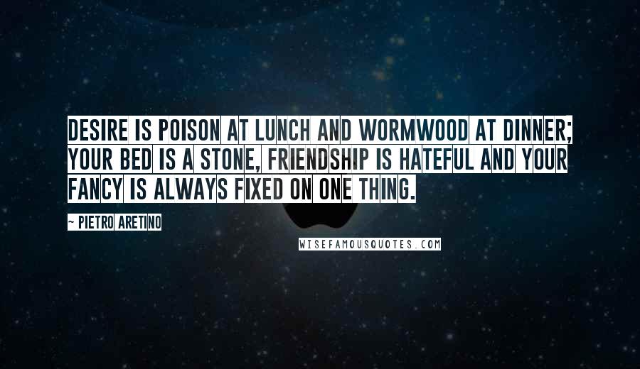 Pietro Aretino Quotes: Desire is poison at lunch and wormwood at dinner; your bed is a stone, friendship is hateful and your fancy is always fixed on one thing.