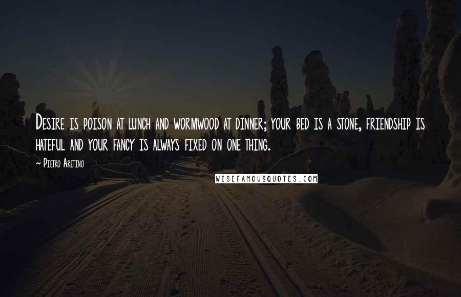 Pietro Aretino Quotes: Desire is poison at lunch and wormwood at dinner; your bed is a stone, friendship is hateful and your fancy is always fixed on one thing.