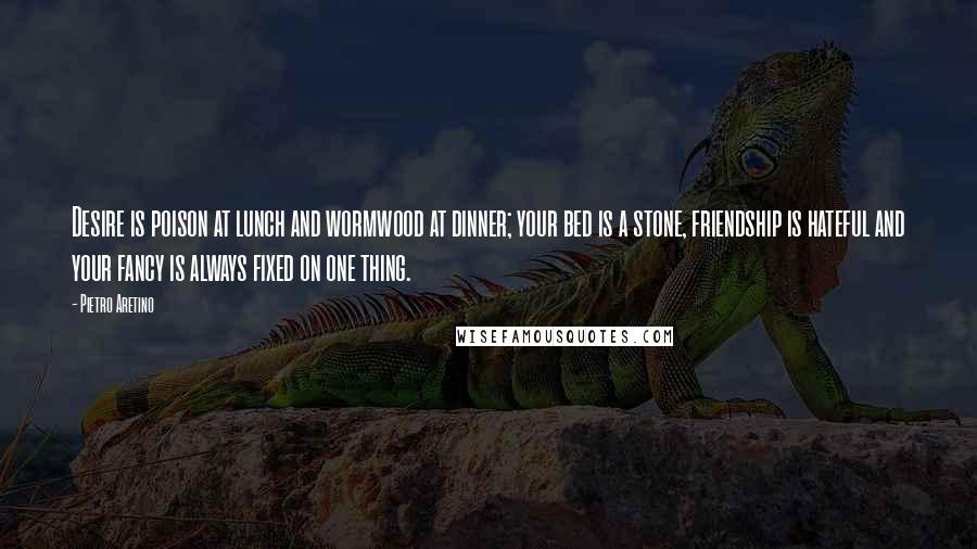 Pietro Aretino Quotes: Desire is poison at lunch and wormwood at dinner; your bed is a stone, friendship is hateful and your fancy is always fixed on one thing.