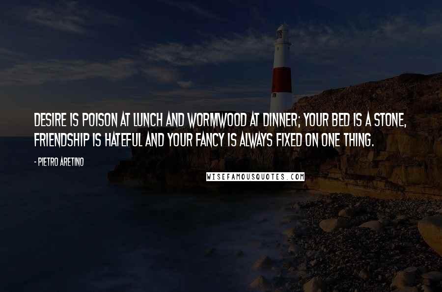 Pietro Aretino Quotes: Desire is poison at lunch and wormwood at dinner; your bed is a stone, friendship is hateful and your fancy is always fixed on one thing.