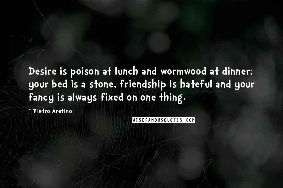 Pietro Aretino Quotes: Desire is poison at lunch and wormwood at dinner; your bed is a stone, friendship is hateful and your fancy is always fixed on one thing.