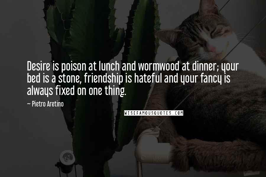 Pietro Aretino Quotes: Desire is poison at lunch and wormwood at dinner; your bed is a stone, friendship is hateful and your fancy is always fixed on one thing.