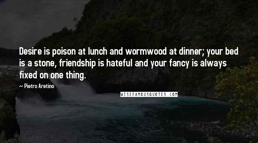 Pietro Aretino Quotes: Desire is poison at lunch and wormwood at dinner; your bed is a stone, friendship is hateful and your fancy is always fixed on one thing.