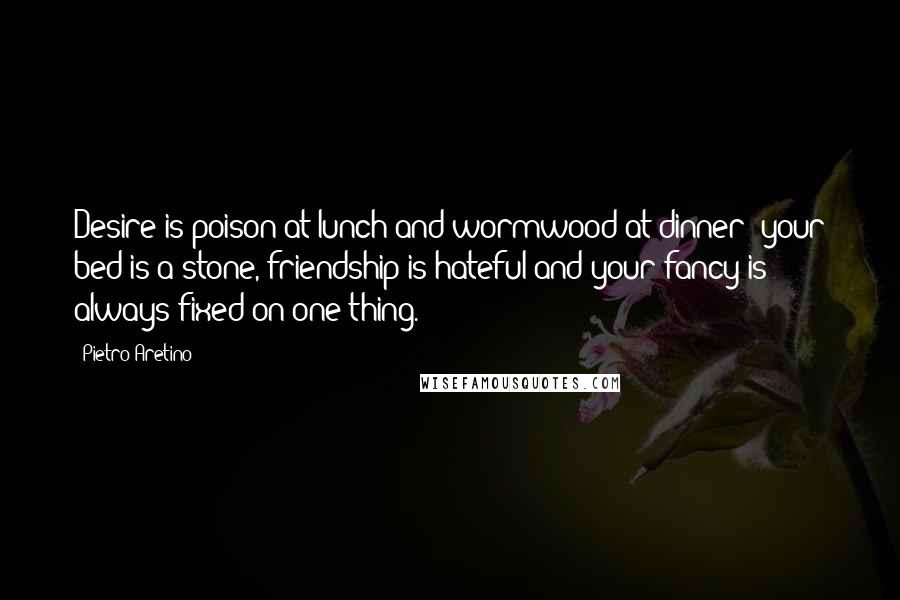 Pietro Aretino Quotes: Desire is poison at lunch and wormwood at dinner; your bed is a stone, friendship is hateful and your fancy is always fixed on one thing.