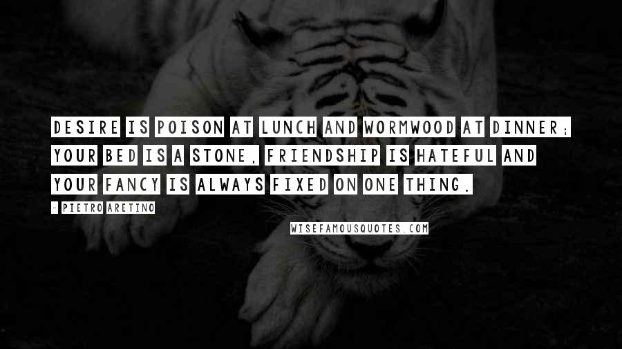 Pietro Aretino Quotes: Desire is poison at lunch and wormwood at dinner; your bed is a stone, friendship is hateful and your fancy is always fixed on one thing.