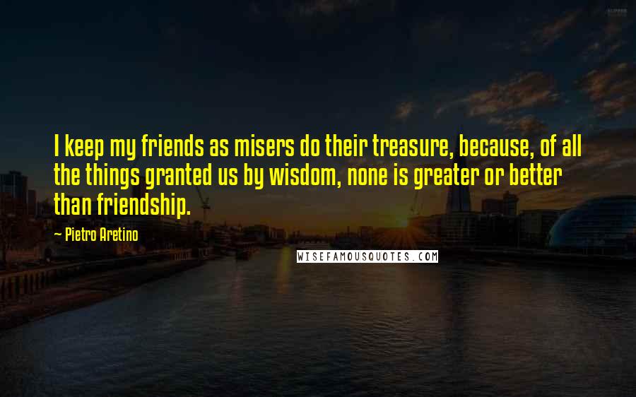 Pietro Aretino Quotes: I keep my friends as misers do their treasure, because, of all the things granted us by wisdom, none is greater or better than friendship.