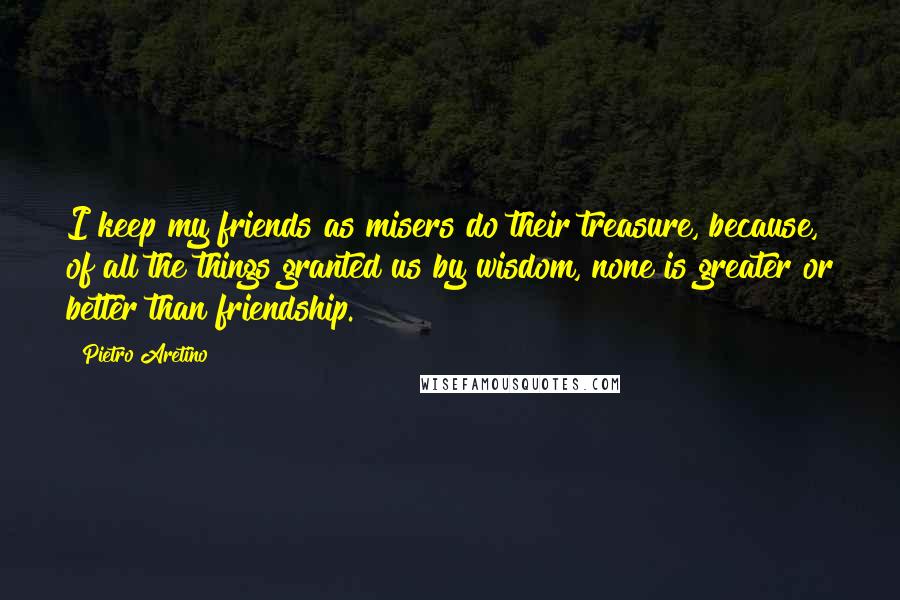 Pietro Aretino Quotes: I keep my friends as misers do their treasure, because, of all the things granted us by wisdom, none is greater or better than friendship.