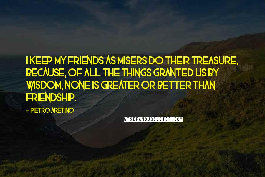 Pietro Aretino Quotes: I keep my friends as misers do their treasure, because, of all the things granted us by wisdom, none is greater or better than friendship.