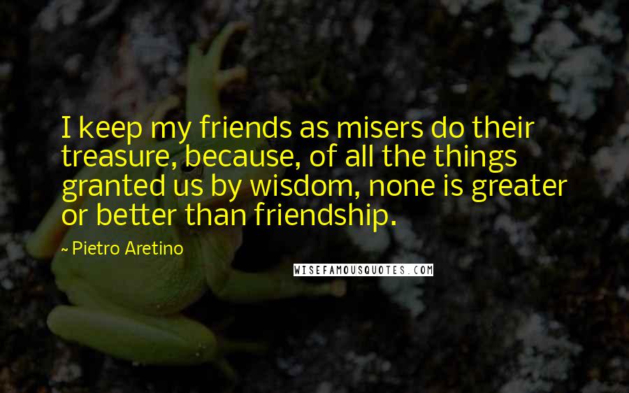 Pietro Aretino Quotes: I keep my friends as misers do their treasure, because, of all the things granted us by wisdom, none is greater or better than friendship.