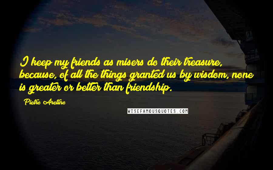 Pietro Aretino Quotes: I keep my friends as misers do their treasure, because, of all the things granted us by wisdom, none is greater or better than friendship.