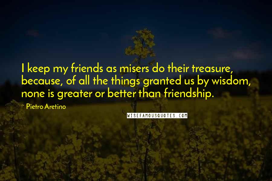 Pietro Aretino Quotes: I keep my friends as misers do their treasure, because, of all the things granted us by wisdom, none is greater or better than friendship.