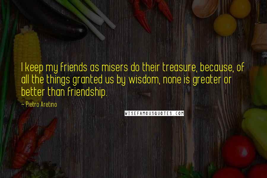 Pietro Aretino Quotes: I keep my friends as misers do their treasure, because, of all the things granted us by wisdom, none is greater or better than friendship.