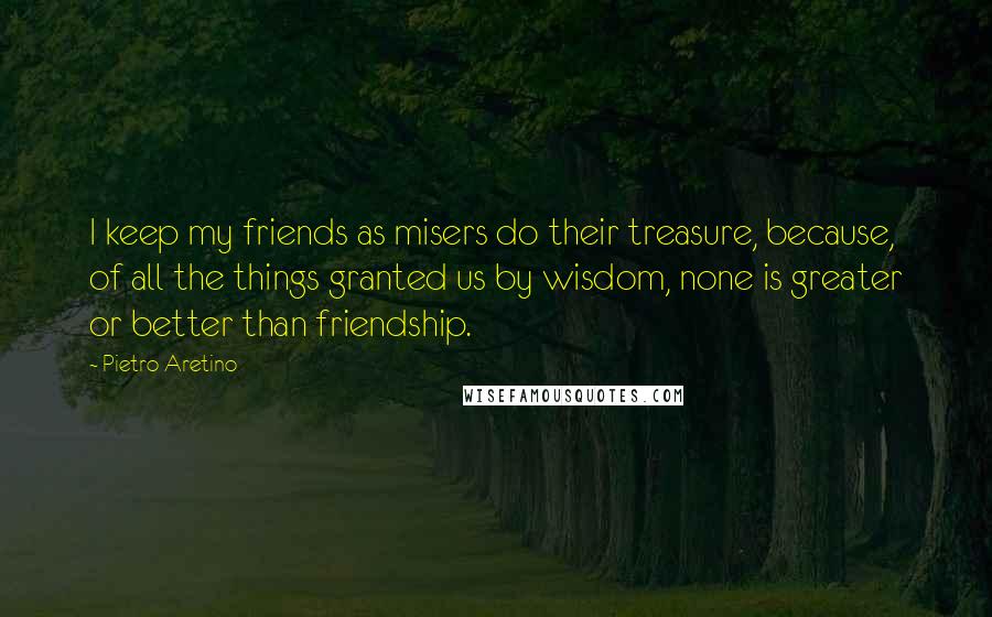 Pietro Aretino Quotes: I keep my friends as misers do their treasure, because, of all the things granted us by wisdom, none is greater or better than friendship.