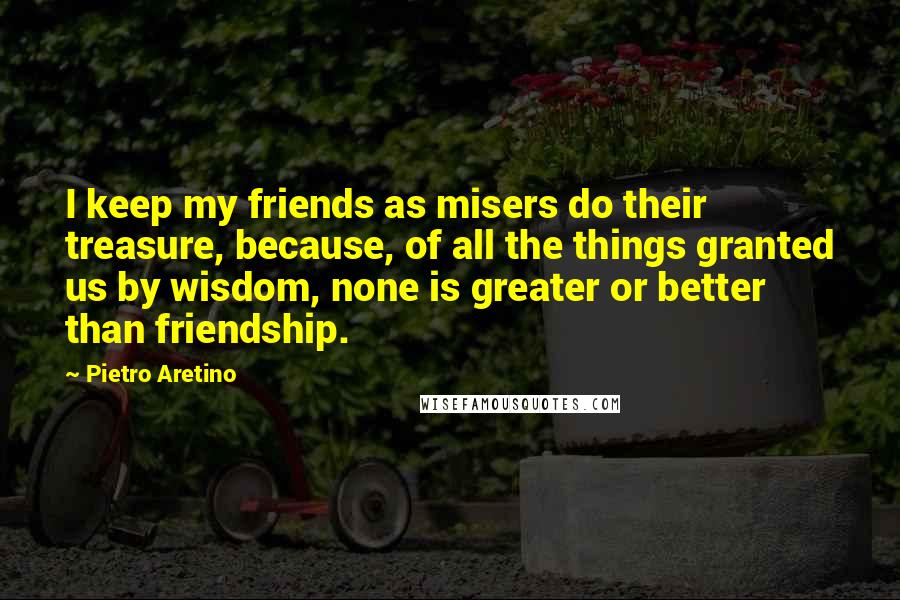 Pietro Aretino Quotes: I keep my friends as misers do their treasure, because, of all the things granted us by wisdom, none is greater or better than friendship.